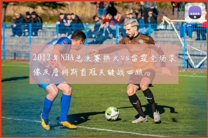 2012年NBA总决赛热火vs雷霆全场录像及詹姆斯首冠关键战回顾
