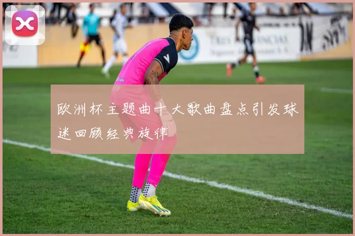 欧洲杯主题曲十大歌曲盘点引发球迷回顾经典旋律