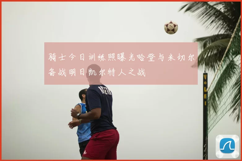 骑士今日训练照曝光哈登与米切尔备战明日凯尔特人之战