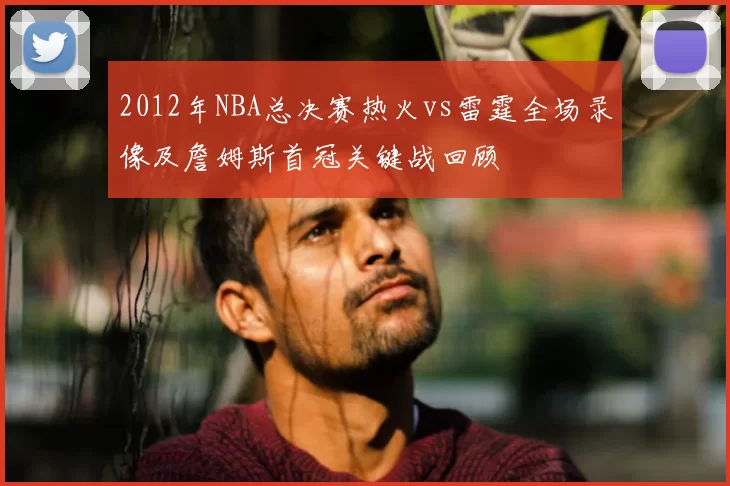 2012年NBA总决赛热火vs雷霆全场录像及詹姆斯首冠关键战回顾