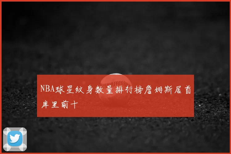 NBA球星纹身数量排行榜詹姆斯居首库里前十