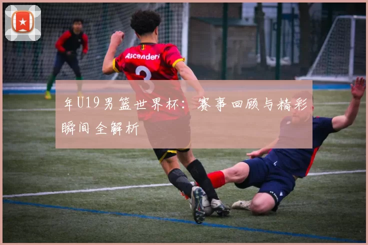 年U19男篮世界杯:赛事回顾与精彩瞬间全解析