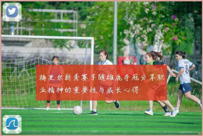 梅里尔新秀赛季随雄鹿夺冠分享职业精神的重要性与成长心得