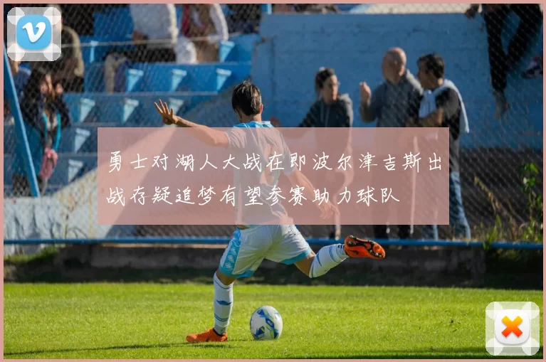 勇士对湖人大战在即波尔津吉斯出战存疑追梦有望参赛助力球队