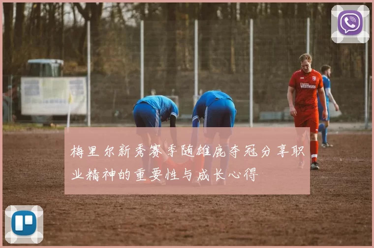 梅里尔新秀赛季随雄鹿夺冠分享职业精神的重要性与成长心得