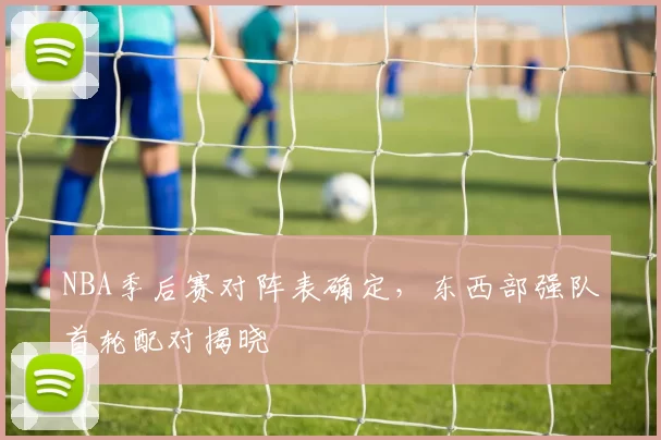 NBA季后赛对阵表确定,东西部强队首轮配对揭晓