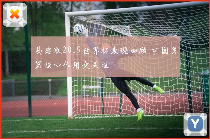 易建联2019世界杯表现回顾 中国男篮核心作用受关注