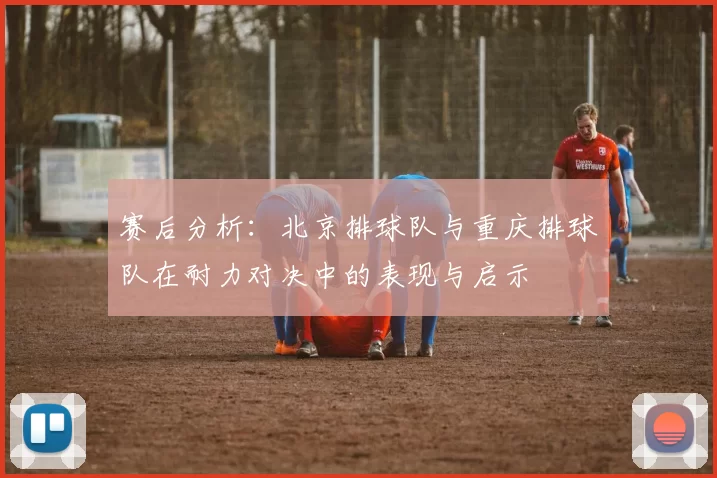赛后分析：北京排球队与重庆排球队在耐力对决中的表现与启示