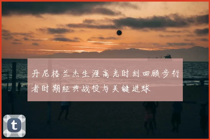 丹尼格兰杰生涯高光时刻回顾步行者时期经典战役与关键进球