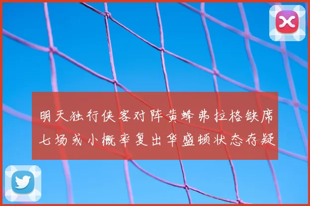 明天独行侠客对阵黄蜂弗拉格缺席七场或小概率复出华盛顿状态存疑