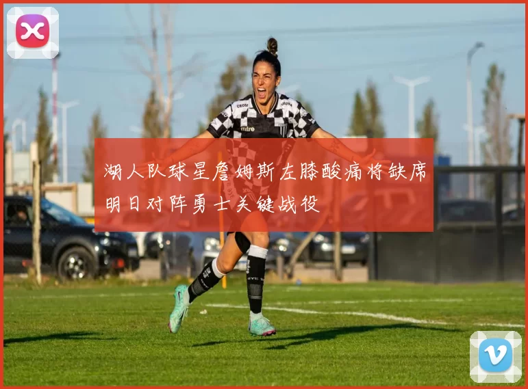 湖人队球星詹姆斯左膝酸痛将缺席明日对阵勇士关键战役