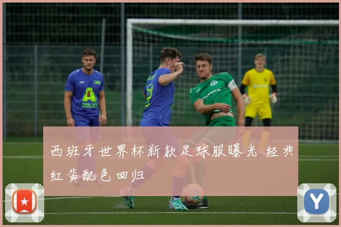 西班牙世界杯新款足球服曝光 经典红黄配色回归