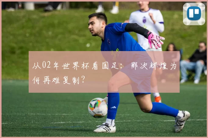 从02年世界杯看国足:那次辉煌为何再难复制?