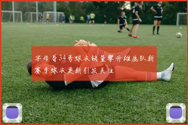 字母哥34号球衣销量攀升雄鹿队新赛季球衣更新引发关注