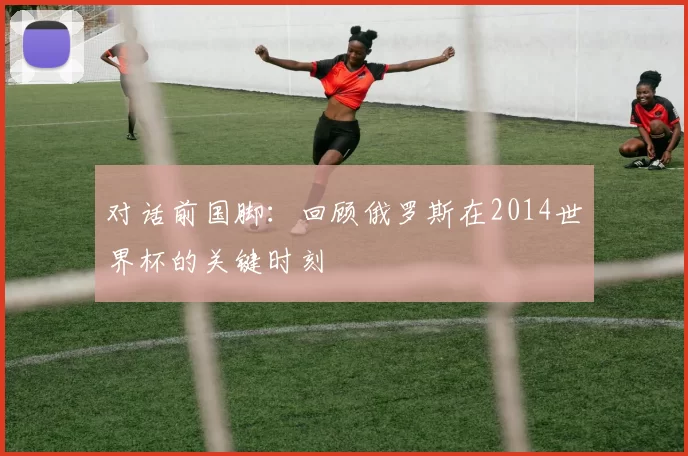 对话前国脚：回顾俄罗斯在2014世界杯的关键时刻