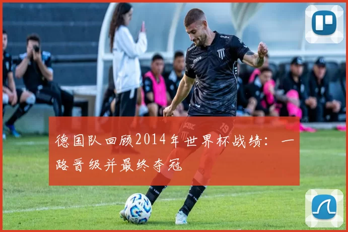 德国队回顾2014年世界杯战绩：一路晋级并最终夺冠