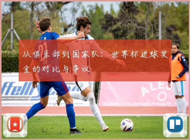 从俱乐部到国家队：世界杯进球奖金的对比与争议