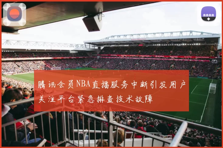 腾讯会员NBA直播服务中断引发用户关注平台紧急排查技术故障
