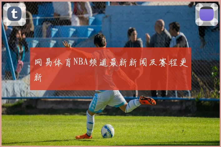 网易体育NBA频道最新新闻及赛程更新