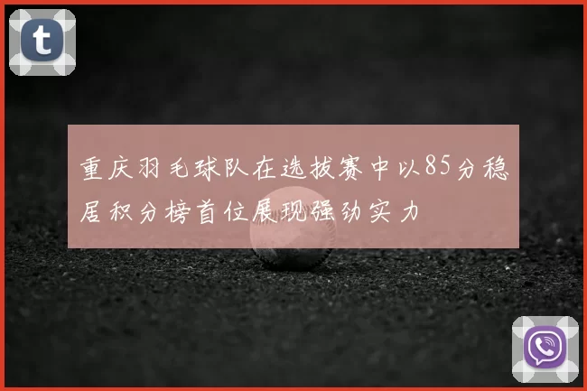 重庆羽毛球队在选拔赛中以85分稳居积分榜首位展现强劲实力