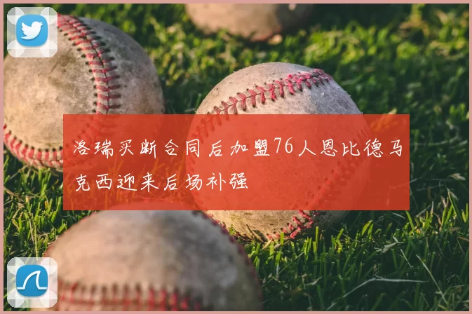 洛瑞买断合同后加盟76人恩比德马克西迎来后场补强