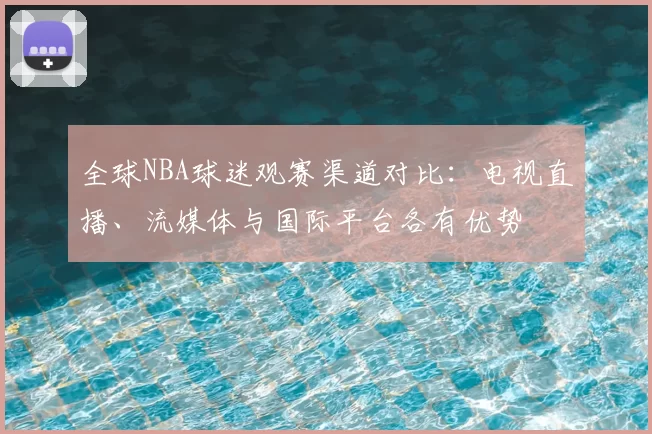 全球NBA球迷观赛渠道对比:电视直播、流媒体与国际平台各有优势