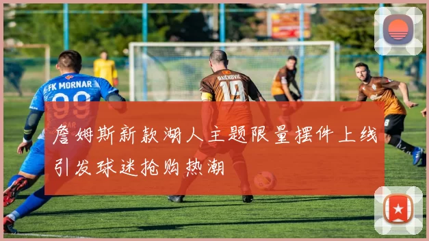 詹姆斯新款湖人主题限量摆件上线引发球迷抢购热潮