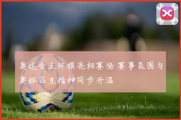 奥运会五环旗亮相赛场 赛事氛围与奥林匹克精神同步升温