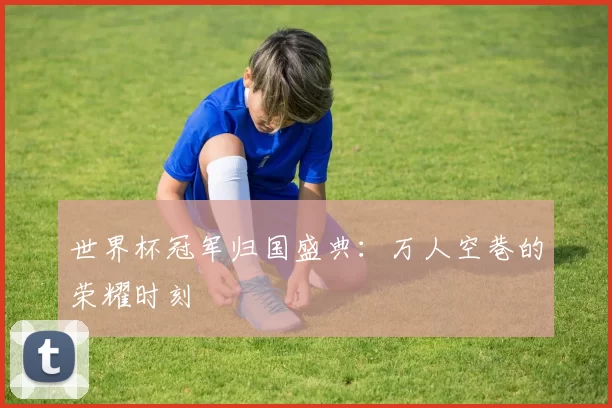 世界杯冠军归国盛典：万人空巷的荣耀时刻