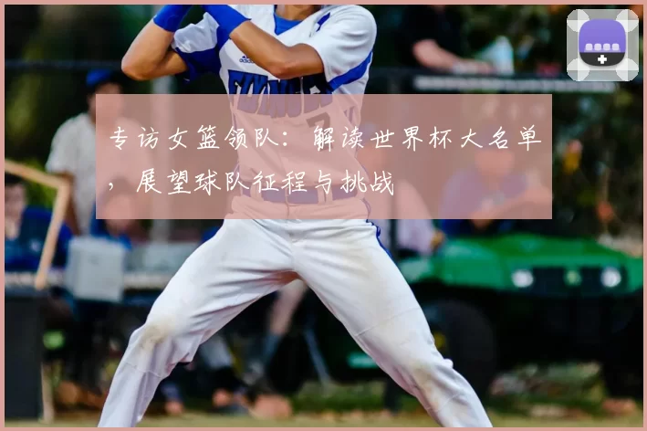 专访女篮领队：解读世界杯大名单，展望球队征程与挑战
