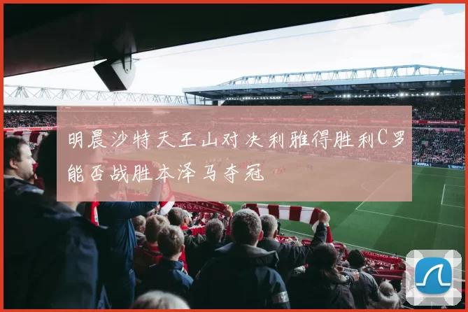 明晨沙特天王山对决利雅得胜利C罗能否战胜本泽马夺冠