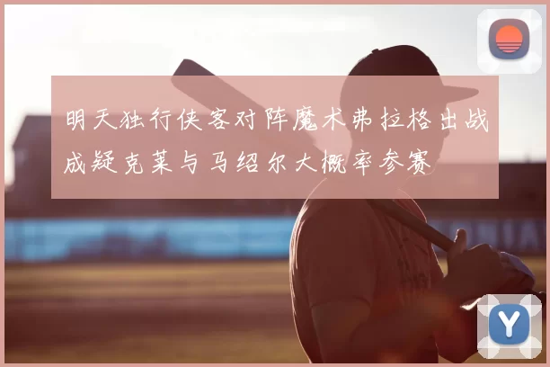 明天独行侠客对阵魔术弗拉格出战成疑克莱与马绍尔大概率参赛
