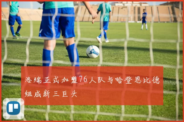 洛瑞正式加盟76人队与哈登恩比德组成新三巨头