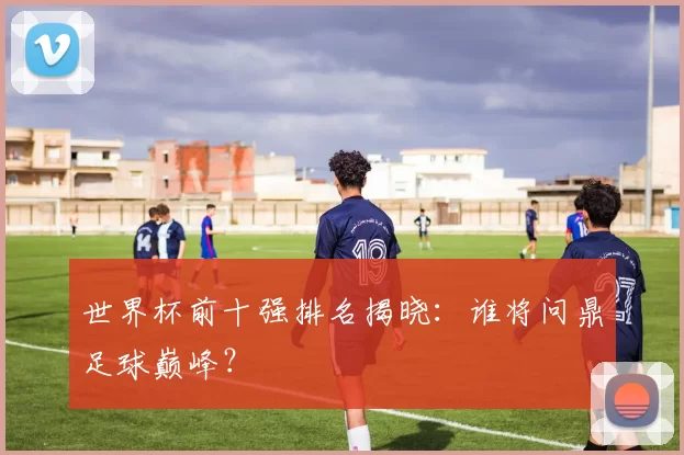 世界杯前十强排名揭晓：谁将问鼎足球巅峰？