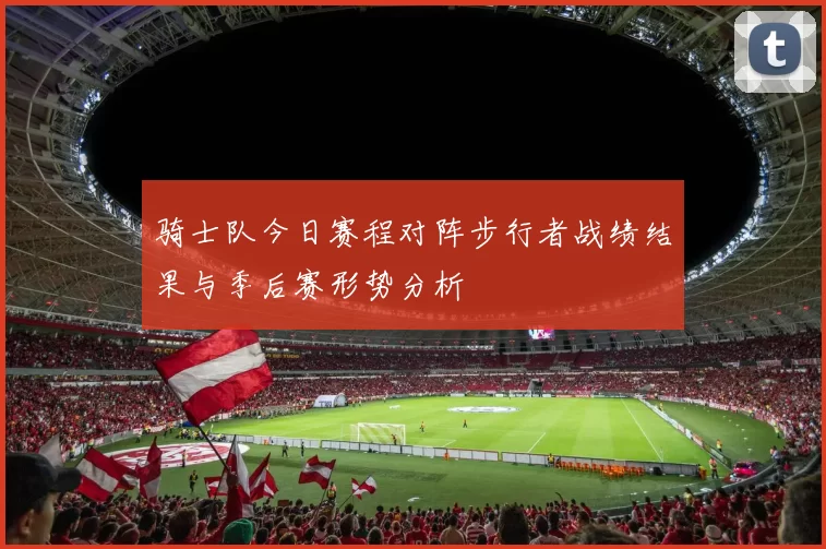 骑士队今日赛程对阵步行者战绩结果与季后赛形势分析